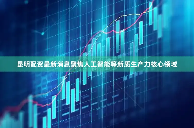 昆明配资最新消息聚焦人工智能等新质生产力核心领域