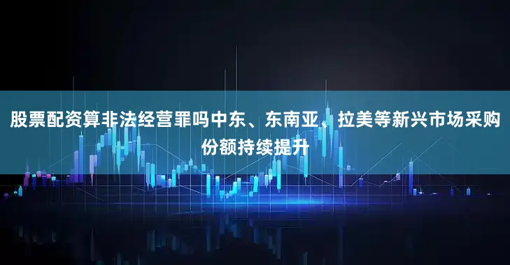 股票配资算非法经营罪吗中东、东南亚、拉美等新兴市场采购份额持续提升