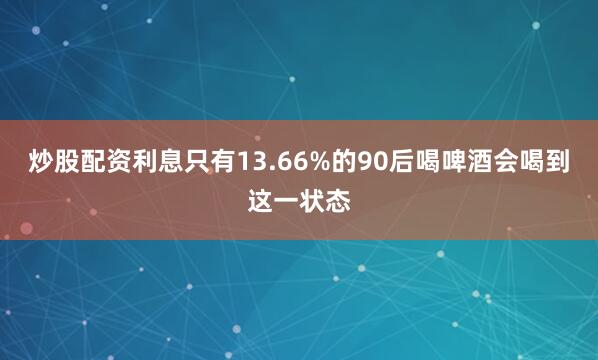 炒股配资利息只有13.66%的90后喝啤酒会喝到这一状态