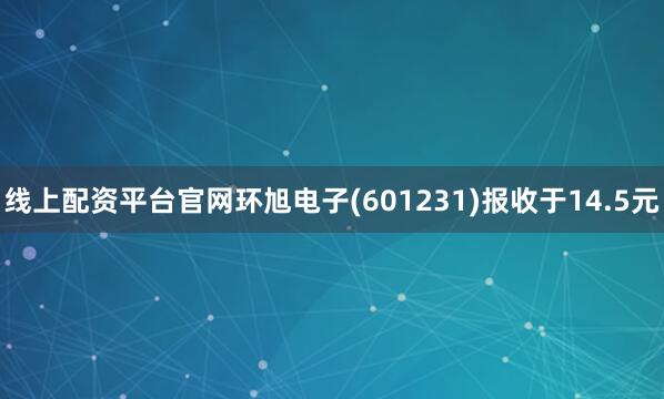 线上配资平台官网环旭电子(601231)报收于14.5元