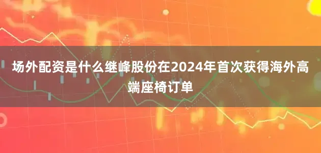 场外配资是什么继峰股份在2024年首次获得海外高端座椅订单