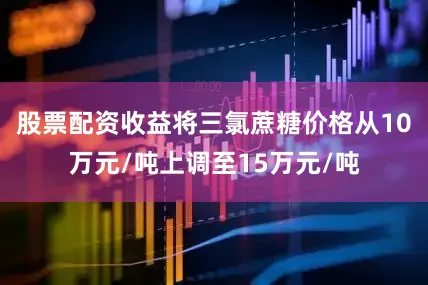 股票配资收益将三氯蔗糖价格从10万元/吨上调至15万元/吨