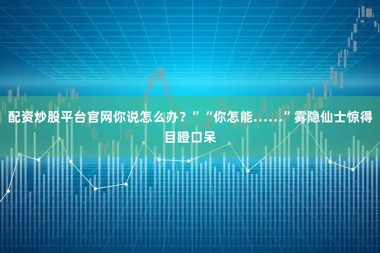 配资炒股平台官网你说怎么办？”“你怎能……”雾隐仙士惊得目瞪口呆