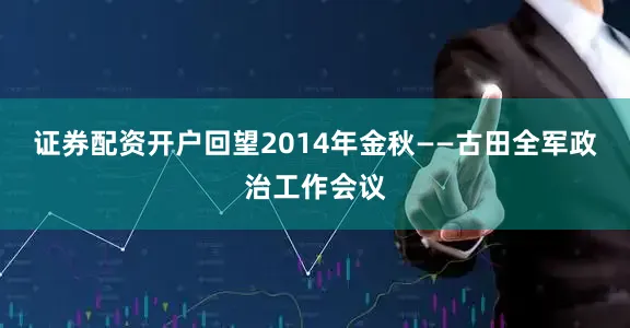 证券配资开户回望2014年金秋——古田全军政治工作会议
