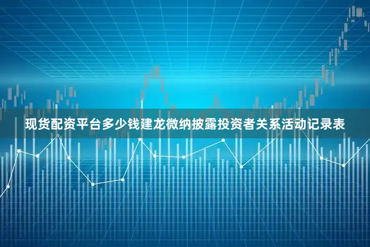现货配资平台多少钱建龙微纳披露投资者关系活动记录表
