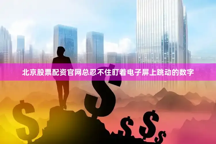 北京股票配资官网总忍不住盯着电子屏上跳动的数字